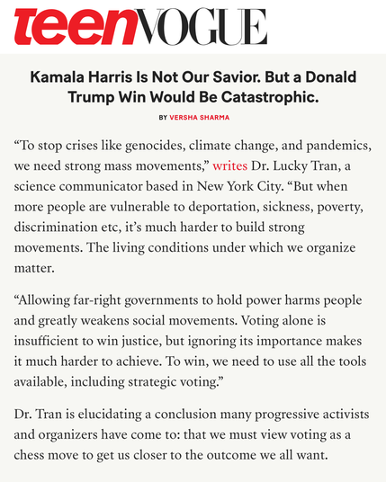 To stop crises like genocides, climate change, and pandemics, we need strong mass movements,” writes Dr. Lucky Tran, a science communicator based in New York City. “But when more people are vulnerable to deportation, sickness, poverty, discrimination etc, it’s much harder to build strong movements. The living conditions under which we organize matter.

“Allowing far-right governments to hold power harms people and greatly weakens social movements. Voting alone is insufficient to win justice, but ignoring its importance makes it much harder to achieve. To win, we need to use all the tools available, including strategic voting.”

Dr. Tran is elucidating a conclusion many progressive activists and organizers have come to: that we must view voting as a chess move to get us closer to the outcome we all want.
