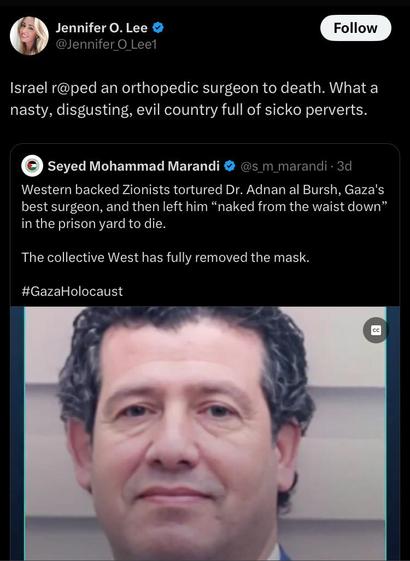 Jennifer O. Lee @Jennifer_O_Lee1 tweeted:
Israel r@ped an orthopedic surgeon to death. What a nasty, disgusting, evil country full of sicko perverts.

Seyed Mohammad Marandi @s_m_marandi posted:
Western backed Zionists tortured Dr. Adnan al Bursh, Gaza's best surgeon, and then left him "naked from the waist down" in the prison yard to die. The collective West has fully removed the mask. #GazaHolocaust