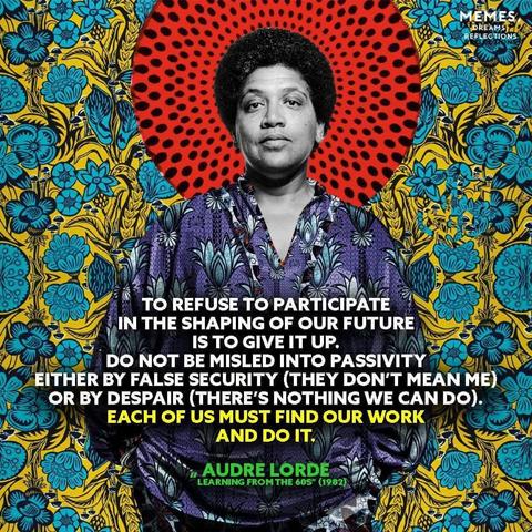 "To refuse to participate in the shaping of our future is to give up. Do not be misled into passivity either by false security (they don't mean me) or by despair (there's nothing we can do). Each of us must find our work and do it."

- Audre Lorde
.
