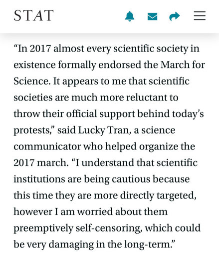 “In 2017 almost every scientific society in existence formally endorsed the March for Science. It appears to me that scientific societies are much more reluctant to throw their official support behind today’s protests,” said Lucky Tran, a science communicator who helped organize the 2017 march. “I understand that scientific institutions are being cautious because this time they are more directly targeted, however I am worried about them preemptively self-censoring, which could be very damaging in the long-term.”