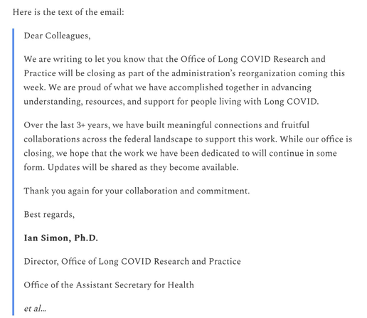 Here is the text of the email:  Dear Colleagues,  We are writing to let you know that the Office of Long COVID Research and Practice will be closing as part of the administration’s reorganization coming this week. We are proud of what we have accomplished together in advancing understanding, resources, and support for people living with Long COVID.  Over the last 3+ years, we have built meaningful connections and fruitful collaborations across the federal landscape to support this work. While our office is closing, we hope that the work we have been dedicated to will continue in some form. Updates will be shared as they become available.  Thank you again for your collaboration and commitment.  Best regards,  Ian Simon, Ph.D.  Director, Office of Long COVID Research and Practice  Office of the Assistant Secretary for Health  et al…