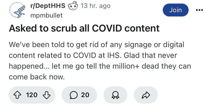 Screenshot of a Reddit post in the DeptHHS subreddit, “Asked to scrub all COVID content”

“We've been told to get rid of any signage or digital content related to COVID at IHS. Glad that never happened... let me go tell the million+ dead they can come back now.”