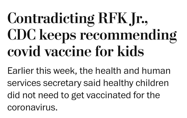 Washington Post: 

Contradicting RFK Jr., CDC keeps recommending covid vaccine for kids

Earlier this week, the health and human services secretary said healthy children did not need to get vaccinated for the coronavirus.