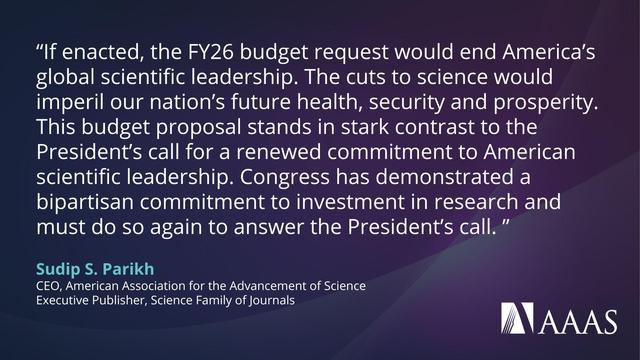  quote on a dark blue and purple background from Sudip S. Parikh, CEO of the American Association for the Advancement of Science (AAAS), criticizing proposed cuts to science funding in the FY26 U.S. federal budget. The quote reads:

“If enacted, the FY26 budget request would end America’s global scientific leadership. The cuts to science would imperil our nation’s future health, security and prosperity. This budget proposal stands in stark contrast to the President’s call for a renewed commitment to American scientific leadership. Congress has demonstrated a bipartisan commitment to investment in research and must do so again to answer the President’s call.”
The quote is attributed to Sudip S. Parikh, CEO of AAAS and Executive Publisher of the Science family of journals. The AAAS logo appears at the bottom right.