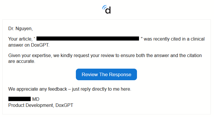 Screenshot of an email message with white background and black text. There is Doximity's "d" logo at the top center. The message reads, "Dr. Nguyen, Your article ***redacted*** was recently cited in a clinical answer on DoxGPT. Given your expertise, we kindly request your review to ensure both the answer and the citation are accurate. We appreciate any feedback - just reply directly to me here. Signed, ***redacted*** MD, Product Development, DoxGPT." 

Between the second and third sentences, there is a centered blue rectangle with "Review the Response" in white text where the receiver can click through to presumably complete the requested task.