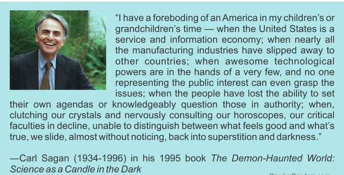"I have a foreboding of an America in my children's or grandchildren's time - when the United States is a service and information economy; when nearly all the manufacturing industries have slipped away to other countries; when awesome technological powers are in the hands of a very few, and no one representing the public interest can even grasp the issues; when the people have lost the ability to set their own agendas or knowledgeably question those in authority; when, clutching our crystals and nervously consulting our horoscopes, our critical faculties in decline, unable to distinguish between what feels good and what's true, we slide, almost without noticing, back into superstition and darkness. -Carl Sagan (1934-1996) in his 1995 book The Demon-Haunted World: Science as a Candle in the Dark