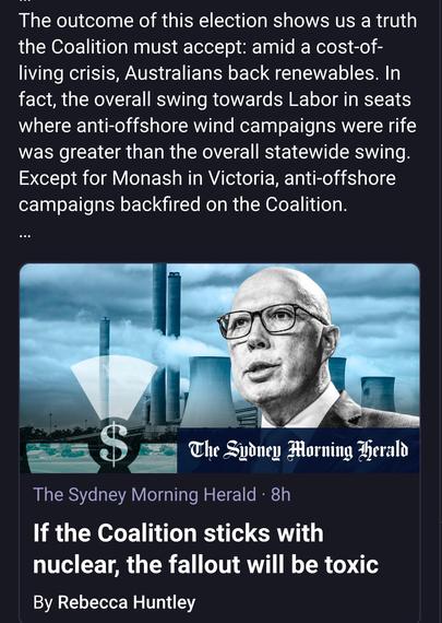The outcome of this election shows us a truth the Coalition must accept: amid a cost-of-
living crisis, Australians back renewables. In
fact, the overall swing towards Labor in seats
where anti-offshore wind campaigns were rife
was greater than the overall statewide swing.
Except for Monash in Victoria, anti-offshore
campaigns backfired on the Coalition.

The Spdney Morning Herald
If the Coalition sticks with
nuclear, the fallout will be toxic
By Rebecca Huntley