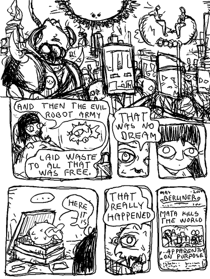 It's a demonic army of semi-sentient Mata bots and burning cities.

Girl is recalling her dream to Puffy.

Girl: "And then the evil robot army laid waste to all that was free."

Puffy: "That was no dream."

Girl is surprised. Puffy begins rummaging through old things.

Puffy: "Here it is."

He recovers very old newspapers.

Puffy: "That really happened."

The paper: 

MAY 20**
BERLINER
-
MATA KILLS THE WORLD
...APPARENTLY ON PURPOSE?
