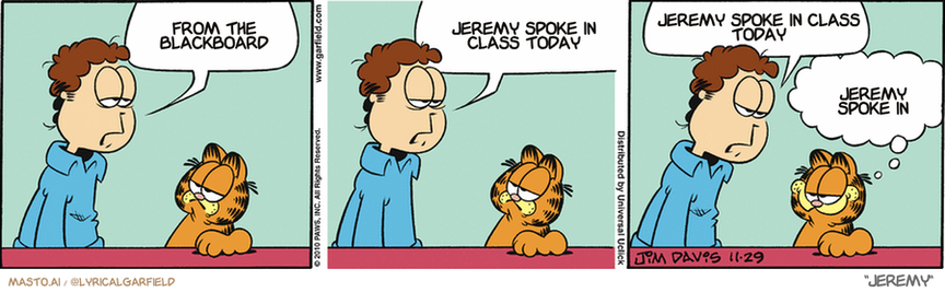Original Garfield comic from November 29, 2010
Text replaced with lyrics from: Jeremy

Transcript:
• From The Blackboard
• Jeremy Spoke In Class Today
• Jeremy Spoke In Class Today
• Jeremy Spoke In


--------------
Original Text:
• Jon:  Boy, the mall was brutal today.  It was so packed, the food court ran out of food.  Just like the time you were there.
• Garfield:  I REMEMBER that day fondly.