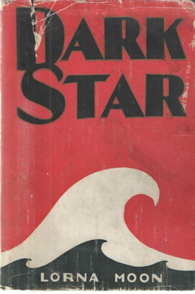 Cover of the first edition of Lorna Moon’s novel DARK STAR (1929)

A striking red cover, with large, bold black lettering across the top, reading

DARK
STAR

The bottom third of the cover is dominated by a single, high, curling white wave. On top of that, along the base of the cover, are three smaller black wakes. Written on top of the black waves, in white, is the author's name: LORNA MOON