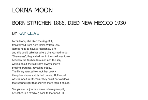 LORNA MOON
BORN STRICHEN 1886, DIED NEW MEXICO 1930
BY KAY CLIVE

Lorna Moon, she liked the ring of it,
transformed from Nora Helen Wilson Low.
Names need to have a resonance, a fit
and this could take her where she yearned to go.
“Shameless”, they called her in the staid wee town,
between the Buchan farmland and the sea,
writing about the folk she’d always known
probing pretence, revealing oddity.
The library refused to stock her book -
the quine whose scripts had dazzled Hollywood
was shunned in Strichen. They could not overlook
that searing light that showed more than it should.

She planned a journey home  when gravely ill,
her ashes in a “trochie”, back to Mormond Hill.