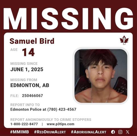Samuel Bird
AGE 	14
GENDER 	Male
STATUS 	Missing
MISSING SINCE 	06/01/2025
DEMOGRAPHIC 	Aboriginal / Indigenous
WHO TO CONTACT 	Edmonton Police Missing Persons
CALL 	(780) 423-4567
REFERENCE # 	250466067
f415734582a7ba667525b79f7c6d7cb6
LOCATION: Edmonton, AB, Canada
Description
Samuel Bird's family is asking for the public's help to locate  him 
Samuel has not made contact with his family since June 01, 2025. Samuel has missed important appointments, and his family are concerned for his well-being. A missing persons report has been filed #250466067
Samuel is described as: 
EYES: Brown    |     HAIR:  Brown   |     HEIGHT: 5'8"      |      WEIGHT: Skinny build    
Samuel may have a black eye , a wound with stitches on the bridge of his nose and stitches on his cheek
If you have any information about Samuel please contact:  Edmonton Police at File#250466067