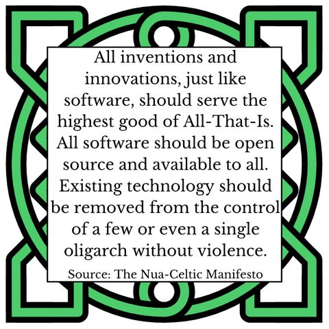 All inventions and innovations, just like software, should serve the highest good of All-That-Is. All software should be open source and available to all. Existing technology should be removed from the control of a few or even a single oligarch without violence. Source: The Nua-Celtic Manifesto