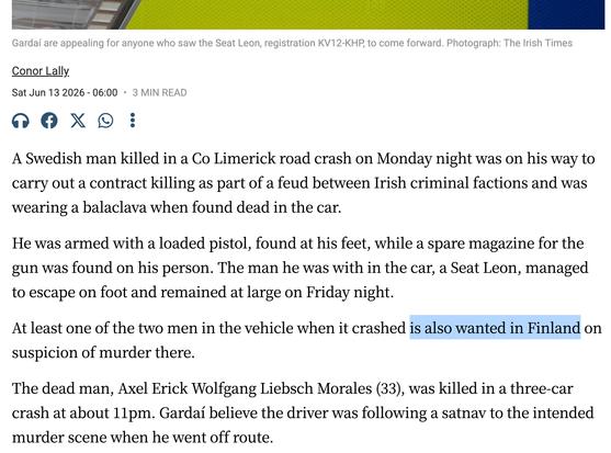 Gardaí are appealing for anyone who saw the Seat Leon, registration KV12-KHP, to come forward. Photograph: The Irish Times
Conor Lally
Sat Jun 13 2026 - 06:00
•
3 MIN READ

A Swedish man killed in a Co Limerick road crash on Monday night was on his way to carry out a contract killing as part of a feud between Irish criminal factions and was wearing a balaclava when found dead in the car.

He was armed with a loaded pistol, found at his feet, while a spare magazine for the gun was found on his person. The man he was with in the car, a Seat Leon, managed to escape on foot and remained at large on Friday night.

At least one of the two men in the vehicle when it crashed is also wanted in Finland on suspicion of murder there.

The dead man, Axel Erick Wolfgang Liebsch Morales (33), was killed in a three-car crash at about 11pm. Gardaí believe the driver was following a satnav to the intended murder scene when he went off route.