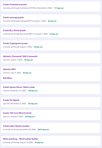 Create Conlextions puzzle
Currently set through Conlextions #1150 on November 2, 2026 (117 days out
Create Lexicogs puzzle
Currently set through Lexicogs #879 on August 1, 2026
24 days out
Create By a Vowel puzzle
Currently set through By A Vowel #871 on August 1, 2026
24 days out
Create Cryptograms puzzle
Currently set through August 1, 2026
24 days out
Upload a Crossword | Edit Crosswords
Last one: August 7, 2026 (30 days out
Upload a Mini
Last one: July 31, 2026 (23 days out
Edit Minis
Create Square Dance | Batch-create
Last one: December 15, 2026 (160 days out
Create Six Appeal
Last one: November 12, 2026
(127 days out
Create 100 more Mind Controls
Last one: August 27, 2027 ( 415 days out
Create Letter Opener puzzles
Currently set through December 28, 2068
(15514 days out
Write and Rung - Word Ladder Builder
Currently set through August 14, 2026 (37 days out)