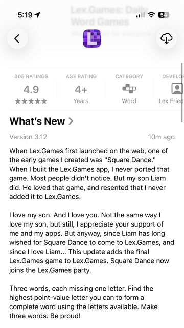 What's New >
Version 3.12
10m ago
When Lex.Games first launched on the web, one of
the early games I created was "Square Dance."
When I built the Lex.Games app, I never ported that
game. Most people didn't notice. But my son Liam
dia. He loved that game, and resented that I never
added it to Lex.Games.
I love my son. And I love you. Not the same way I
love my son, but still, I appreciate your support of
me and my apps. But anyway, since Liam has long
wished for Square Dance to come to Lex.Games, and
since | love Liam... This update adds the final
Lex.Games game to Lex.Games. Square Dance now
joins the Lex.Games party.
Three words, each missing one letter. Find the
highest point-value letter you can to form a
complete word using the letters available. Make
three words. Be proud!
