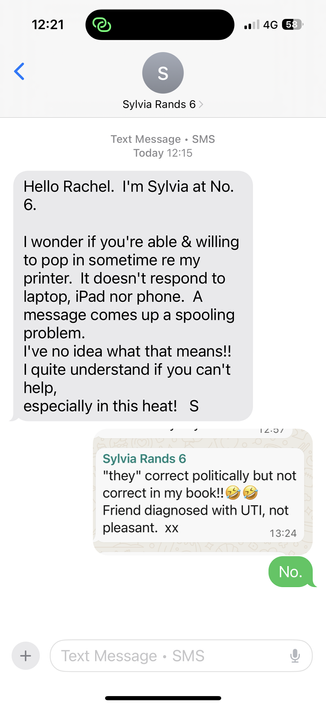12:21
14G 58
<
Screenshot of sms conversation:
Text Message • SMS
Today 12:15
Hello Rachel. I'm Sylvia at No.
I wonder if you're able & willing
to pop in sometime re my
printer. It doesn't respond to
laptop, iPad nor phone. A
message comes up a spooling
problem.
I've no idea what that means!!
I quite understand if you can't
help,
especially in this heat! S

(Embedded screenshot of her earlier post on WhatsApp) 14•01
Sylvia Rands 6
"they" correct politically but not
correct in my book!!
Friend d…