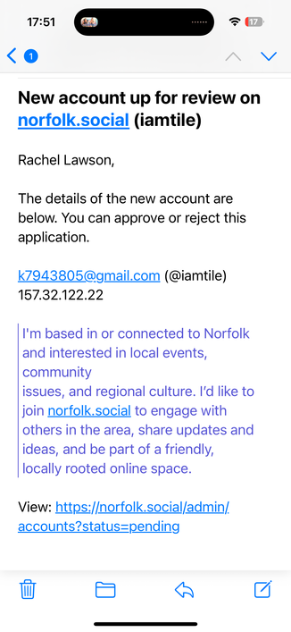 17:51
New account up for review on
norfolk.social (iamtile)
Rachel Lawson,
The details of the new account are
below. You can approve or reject this
application.
k7943805@gmail.com (@iamtile)
157.32.122.22
I'm based in or connected to Norfolk
and interested in local events,
community
issues, and regional culture. I'd like to
join norfolk.social to engage with
others in the area, share updates and
ideas, and be part of a friendly,
locally rooted online space.