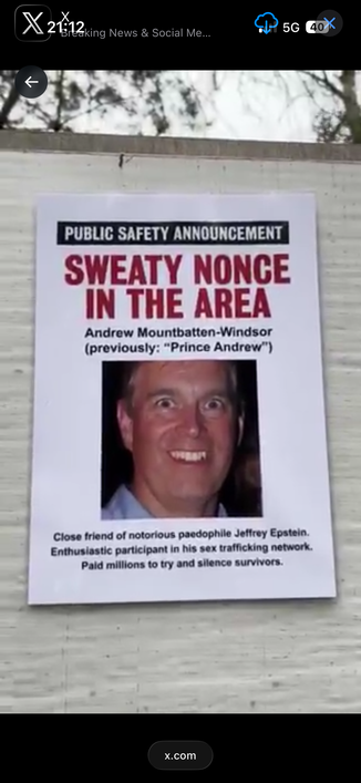 An A4 paper poster with the following content:
PUBLIC SAFETY ANNOUNCEMENT
SWEATY NONCE
IN THE AREA
Andrew Mountbatten-Windsor
(previously: "Prince Andrew")
Close friend of notorious pedophile Jeffrey Epstein.
Enthusiastic participant in his sex trafficking network.
Paid millions to try and silence survivors.