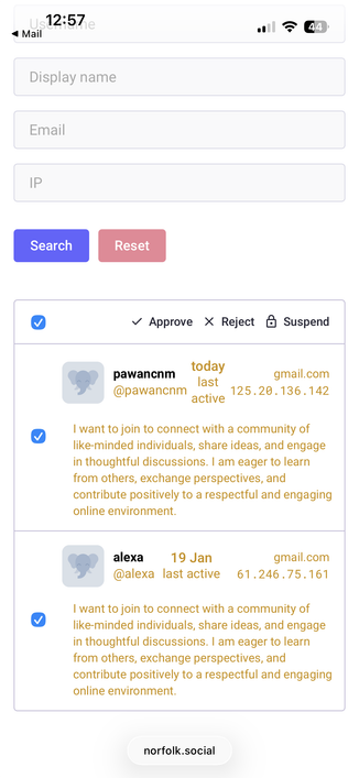 • Mail 12:57 e
• 44
Mastodon admin screen for accepting join requests. The request respect as follows:
v Approve X Reject & Suspend
today
pawancom@gmail.com
last
@pawanchm
125.20.136.142
active
I want to join to connect with a community of
like-minded individuals, share ideas, and engage
in thoughtful discussions. I am eager to learn
from others, exchange perspectives, and
contribute positively to a respectful and engaging
online environment.
alexa
19 Jan
gmail.com
@alexa last active 61.246.75.…