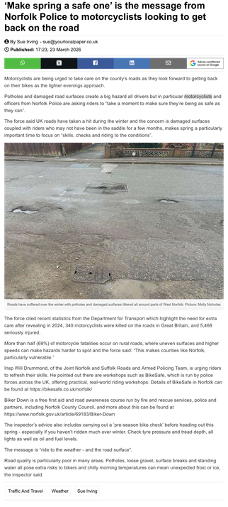 Screenshot of newspaper article:
Make spring a safe one’ is the message from Norfolk Police to motorcyclists looking to get
back on the road

Motorcyclists are being urged to take care on the county’s roads as they look forward to getting back
on their bikes as the lighter evenings approach.
Potholes and damaged road surfaces create a big hazard all drivers but in particular motorcyclists and
officers from Norfolk Police are asking riders to “take a moment to make sure they're being as safe as
…