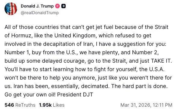 Social media post by the orange loser:
@realDonaldTrump
All of those countries that can't get jet fuel because of the Strait
of Hormuz, like the United Kingdom, which refused to get
involved in the decapitation of Iran, I have a suggestion for you:
Number 1, buy from the U.S., we have plenty, and Number 2,
build up some delayed courage, go to the Strait, and just TAKE IT.
You'll have to start learning how to fight for yourself, the U.S.A.
won't be there to help you anymore, just like you weren'…