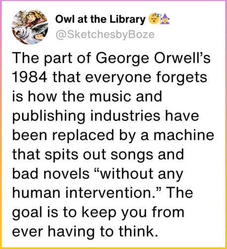 Owl at the Library: The part of George Orwell's 1984 that everyone forgets is how the music and publishing industries have been replaced by a machine that spits out songs and bad novels "without any human intervention." The goal is to keep you from ever having to think.