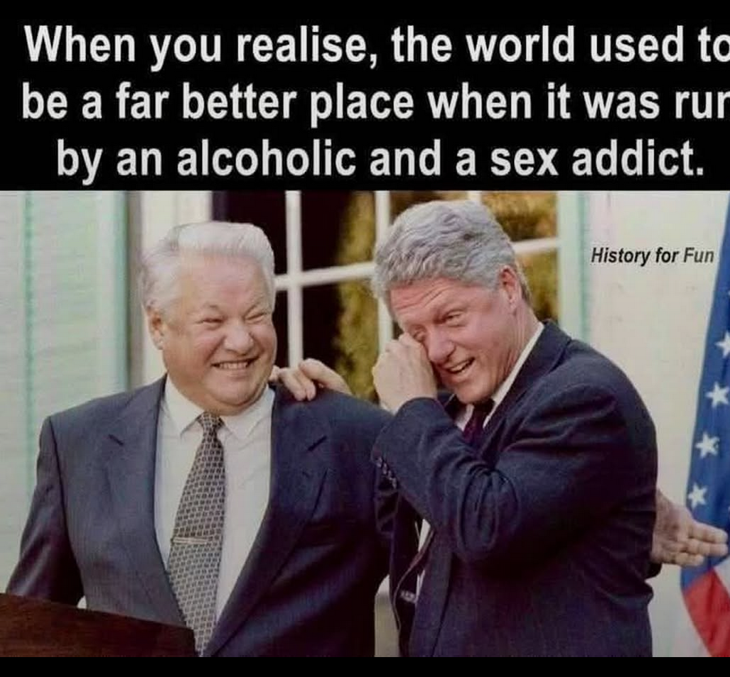 Ein Photo von Jelzin und Bill Clinton die sich wort wörtlich vor Lachen in den Armen liegen.
Darüber der Text:
"when you realize the World used to be a far betrer place when it was Run by an alchoholic and a Sex addict."