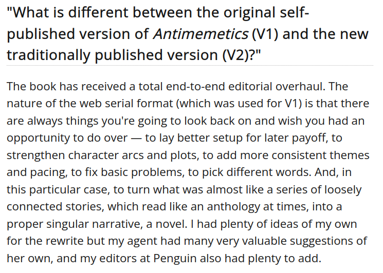 "What is different between the original self-published version of Antimemetics (V1) and the new traditionally published version (V2)?"
The book has received a total end-to-end editorial overhaul. The nature of the web serial format (which was used for V1) is that there are always things you're going to look back on and wish you had an opportunity to do over — to lay better setup for later payoff, to strengthen character arcs and plots, to add more consistent themes and pacing, to fix basic problems, to pick different words. And, in this particular case, to turn what was almost like a series of loosely connected stories, which read like an anthology at times, into a proper singular narrative, a novel. I had plenty of ideas of my own for the rewrite but my agent had many very valuable suggestions of her own, and my editors at Penguin also had plenty to add.