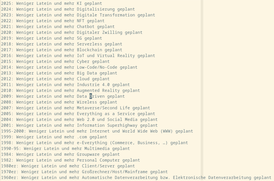 2025: Weniger Latein und mehr KI geplant
2024: Weniger Latein und mehr Digitalisierung geplant
2023: Weniger Latein und mehr Digitale Transformation geplant
2022: Weniger Latein und mehr NFT geplant
2021: Weniger Latein und mehr Chatbot geplant
2020: Weniger Latein und mehr Digitaler Zwilling geplant
2019: Weniger Latein und mehr 5G geplant
2018: Weniger Latein und mehr Serverless geplant
2017: Weniger Latein und mehr Blockchain geplant
2016: Weniger Latein und mehr IoT und Virtual Reality geplant
2015: Weniger Latein und mehr Cyber geplant
2014: Weniger Latein und mehr Low-Code/No-Code geplant
2013: Weniger Latein und mehr Big Data geplant
2012: Weniger Latein und mehr Cloud geplant
2011: Weniger Latein und mehr Industrie 4.0 geplant
2010: Weniger Latein und mehr Augmented Reality geplant
2009: Weniger Latein und mehr Data Driven geplant
2008: Weniger Latein und mehr Wireless geplant
2007: Weniger Latein und mehr Metaverse/Second Life geplant
2005: Weniger Latein und mehr Everything as a Service geplant
2004: Weniger Latein und mehr Web 2.0 und Social Media geplant
2001: Weniger Latein und mehr Information Superhighway geplant
1995-2000: Weniger Latein und mehr Internet und World Wide Web (WWW) geplant