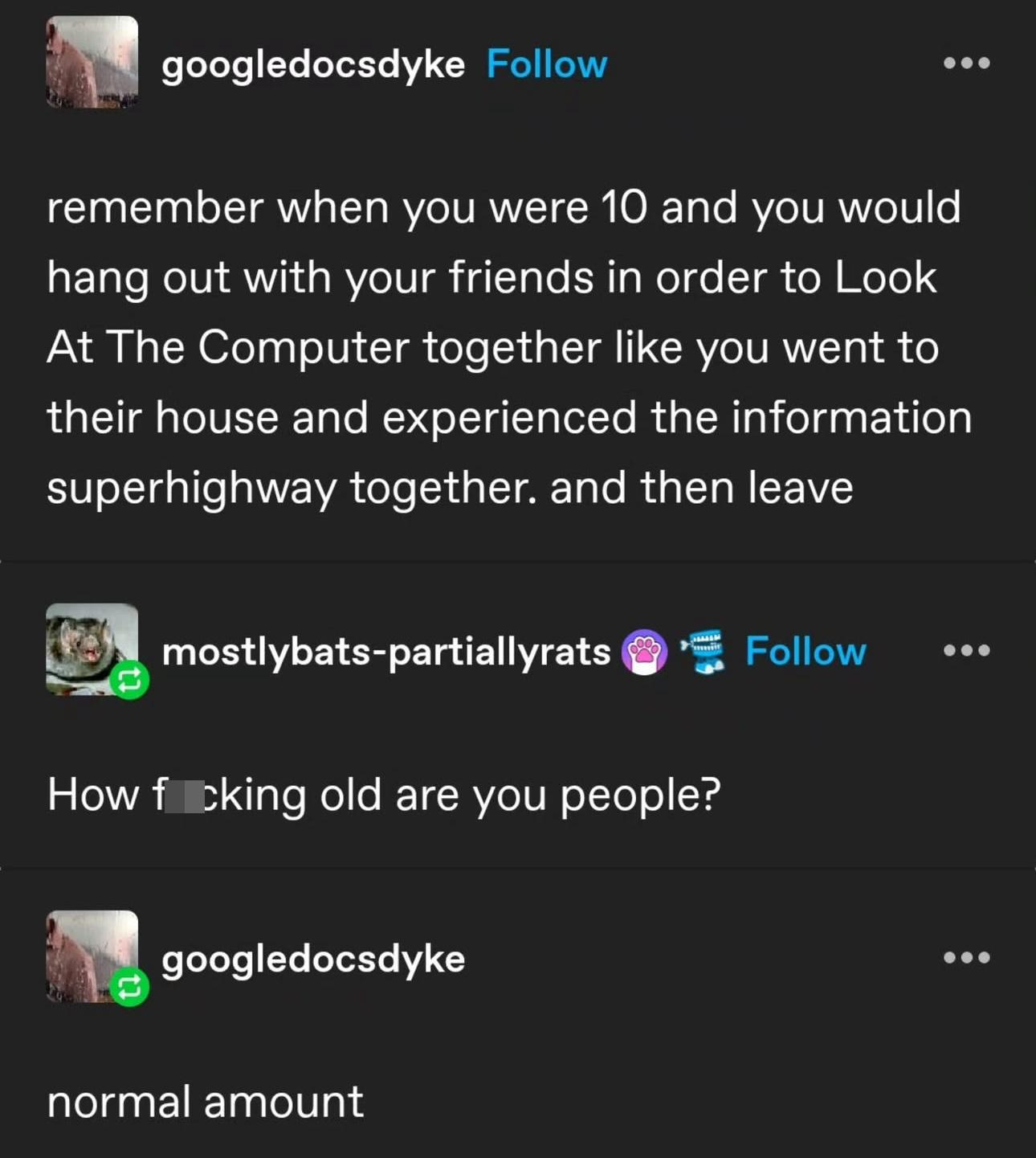 remember when you were 10 and you would
hang out with your friends in order to Look
At The Computer together like you went to
their house and experienced the information
superhighway together. and then leave
How fucking old are you people?
normal amount