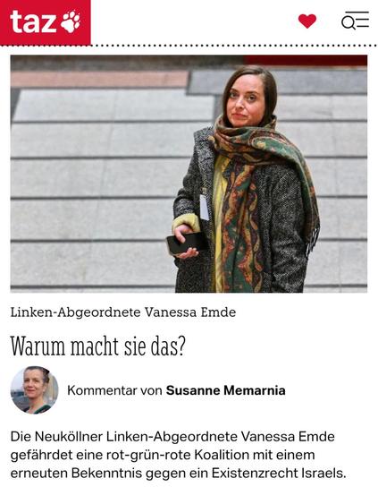 taz-Kommentar von Susanne Memarnia: "Linken-Abgeordnete Vanessa Emde - Warum macht sie das? Die Neuköllner Linken-Abgeordnete Vanessa Emde gefährdet eine rot-grün-rote Koalition mit einem erneuten Bekenntnis gegen ein Existenzrecht Israels."