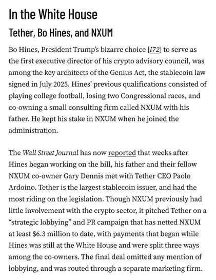 In the White House
Tether, Bo Hines, and NXUM
Bo Hines, President Trump’s bizarre choice [I72] to serve as the first executive director of his crypto advisory council, was among the key architects of the Genius Act, the stablecoin law signed in July 2025. Hines’ previous qualifications consisted of playing college football, losing two Congressional races, and co-owning a small consulting firm called NXUM with his father. He kept his stake in NXUM when he joined the administration.

The Wall Street Journal has now reported that weeks after Hines began working on the bill, his father and their fellow NXUM co-owner Gary Dennis met with Tether CEO Paolo Ardoino. Tether is the largest stablecoin issuer, and had the most riding on the legislation. Though NXUM previously had little involvement with the crypto sector, it pitched Tether on a “strategic lobbying” and PR campaign that has netted NXUM at least $6.3 million to date, with payments that began while Hines was still at the White House and were split three ways among the co-owners. The final deal omitted any mention of lobbying, and was routed through a separate marketing firm.