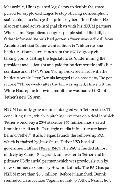 Meanwhile, Hines pushed legislators to double the grace period for crypto exchanges to stop offering noncompliant stablecoins — a change that primarily benefited Tether. He also remained active in Signal chats with his NXUM partners. When some Republican congresspeople stalled the bill, his father informed Dennis he’d gotten a “very worried” call from Ardoino and that Tether wanted them to “obliterate” the holdouts. Hours later, Hines sent the NXUM group chat talking points casting the legislators as “undermining the president and ... bought and paid for by democratic shills like coinbase and a16z”. When Trump brokered a deal with the holdouts weeks later, Dennis bragged to an associate, “Bo got it done.” Three weeks after the bill was signed, Hines left the White House; the following month, he was named CEO of Tether’s new US arm.

NXUM has only grown more entangled with Tether since. The consulting firm, which is pitching investors on a deal in which Tether would buy a 25% stake for $56 million, has started branding itself as the “strategic media infrastructure layer behind Tether”. It also helped launch the Fellowship PAC, which is chaired by Jesse Spiro, Tether US’s head of government affairs [Tether PAC]. The PAC is funded almost entirely by Cantor Fitzgerald, an investor in Tether and its primary US financial partner, which was previously run by now-Commerce Secretary Howard Lutnick. The PAC has paid NXUM more than $6.5 million. Before it launched, Dennis reminded an associate: “Again, no link to Tether, Nxum, Bo”.
