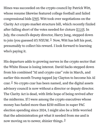 Hines was succeeded on the crypto council by Patrick Witt, whose resume likewise featured college football and failed congressional bids [I90]. Witt took over negotiations on the Clarity Act crypto market structure bill, which recently fizzled after falling short of the votes needed for cloture [I110]. In July, the council’s deputy director, Harry Jung, stepped down to join (you guessed it!) NXUM.1 Now, Witt has left his post, presumably to collect his reward. I look forward to learning who’s paying it.

His departure adds to growing nerves in the crypto sector that the White House is losing interest. David Sacks stepped down from his combined “AI and crypto czar” role in March, and earlier this month Trump tapped Jay Clayton to become his AI czar.2 No crypto czar has been named, and the digital assets advisory council is now without a director or deputy director. The Clarity Act is dead, with little hope of being revived after the midterms. If I were among the crypto executives whose money has fueled more than $250 million in super PAC election spending since 2024, I might also be a little worried that the administration got what it needed from me and is now moving on to newer, shinier things.3