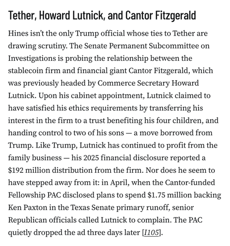 Tether, Howard Lutnick, and Cantor Fitzgerald
Hines isn’t the only Trump official whose ties to Tether are drawing scrutiny. The Senate Permanent Subcommittee on Investigations is probing the relationship between the stablecoin firm and financial giant Cantor Fitzgerald, which was previously headed by Commerce Secretary Howard Lutnick. Upon his cabinet appointment, Lutnick claimed to have satisfied his ethics requirements by transferring his interest in the firm to a trust benefiting his four children, and handing control to two of his sons — a move borrowed from Trump. Like Trump, Lutnick has continued to profit from the family business — his 2025 financial disclosure reported a $192 million distribution from the firm. Nor does he seem to have stepped away from it: in April, when the Cantor-funded Fellowship PAC disclosed plans to spend $1.75 million backing Ken Paxton in the Texas Senate primary runoff, senior Republican officials called Lutnick to complain. The PAC quietly dropped the ad three days later [I105].