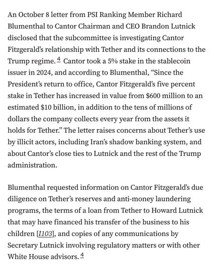 An October 8 letter from PSI Ranking Member Richard Blumenthal to Cantor Chairman and CEO Brandon Lutnick disclosed that the subcommittee is investigating Cantor Fitzgerald’s relationship with Tether and its connections to the Trump regime.4 Cantor took a 5% stake in the stablecoin issuer in 2024, and according to Blumenthal, “Since the President’s return to office, Cantor Fitzgerald’s five percent stake in Tether has increased in value from $600 million to an estimated $10 billion, in addition to the tens of millions of dollars the company collects every year from the assets it holds for Tether.” The letter raises concerns about Tether’s use by illicit actors, including Iran’s shadow banking system, and about Cantor’s close ties to Lutnick and the rest of the Trump administration.

Blumenthal requested information on Cantor Fitzgerald’s due diligence on Tether’s reserves and anti-money laundering programs, the terms of a loan from Tether to Howard Lutnick that may have financed his transfer of the business to his children [I103], and copies of any communications by Secretary Lutnick involving regulatory matters or with other White House advisors.4