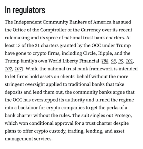 In regulators
The Independent Community Bankers of America has sued the Office of the Comptroller of the Currency over its recent rulemaking and its spree of national trust bank charters. At least 13 of the 21 charters granted by the OCC under Trump have gone to crypto firms, including Circle, Ripple, and the Trump family’s own World Liberty Financial [I88, 98, 99, 101, 102, 107]. While the national trust bank framework is intended to let firms hold assets on clients’ behalf without the more stringent oversight applied to traditional banks that take deposits and lend them out, the community banks argue that the OCC has overstepped its authority and turned the regime into a backdoor for crypto companies to get the perks of a bank charter without the rules. The suit singles out Protego, which won conditional approval for a trust charter despite plans to offer crypto custody, trading, lending, and asset management services.