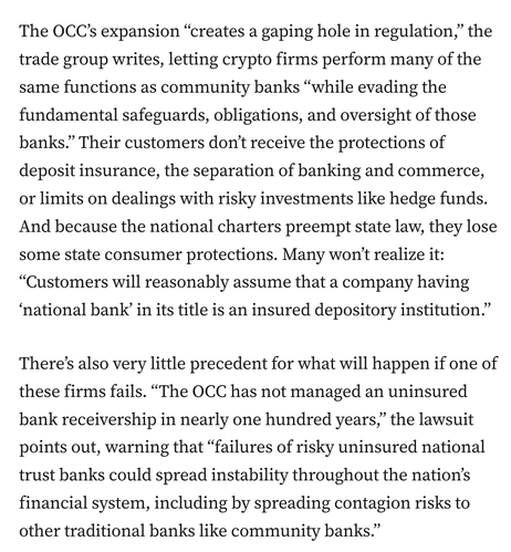 The OCC’s expansion “creates a gaping hole in regulation,” the trade group writes, letting crypto firms perform many of the same functions as community banks “while evading the fundamental safeguards, obligations, and oversight of those banks.” Their customers don’t receive the protections of deposit insurance, the separation of banking and commerce, or limits on dealings with risky investments like hedge funds. And because the national charters preempt state law, they lose some state consumer protections. Many won’t realize it: “Customers will reasonably assume that a company having ‘national bank’ in its title is an insured depository institution.”

There’s also very little precedent for what will happen if one of these firms fails. “The OCC has not managed an uninsured bank receivership in nearly one hundred years,” the lawsuit points out, warning that “failures of risky uninsured national trust banks could spread instability throughout the nation’s financial system, including by spreading contagion risks to other traditional banks like community banks.”