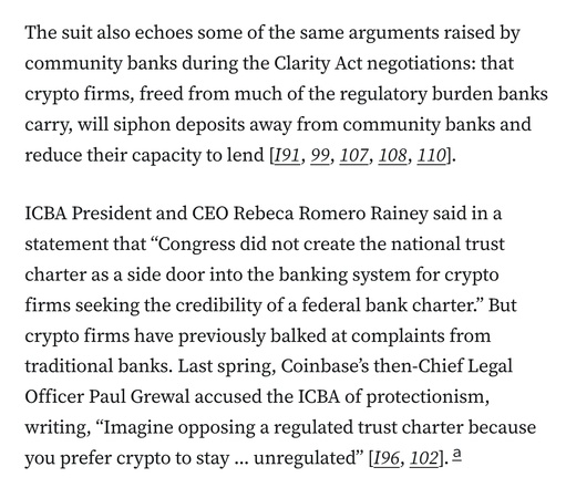 The suit also echoes some of the same arguments raised by community banks during the Clarity Act negotiations: that crypto firms, freed from much of the regulatory burden banks carry, will siphon deposits away from community banks and reduce their capacity to lend [I91, 99, 107, 108, 110].

ICBA President and CEO Rebeca Romero Rainey said in a statement that “Congress did not create the national trust charter as a side door into the banking system for crypto firms seeking the credibility of a federal bank charter.” But crypto firms have previously balked at complaints from traditional banks. Last spring, Coinbase’s then-Chief Legal Officer Paul Grewal accused the ICBA of protectionism, writing, “Imagine opposing a regulated trust charter because you prefer crypto to stay … unregulated” [I96, 102].a