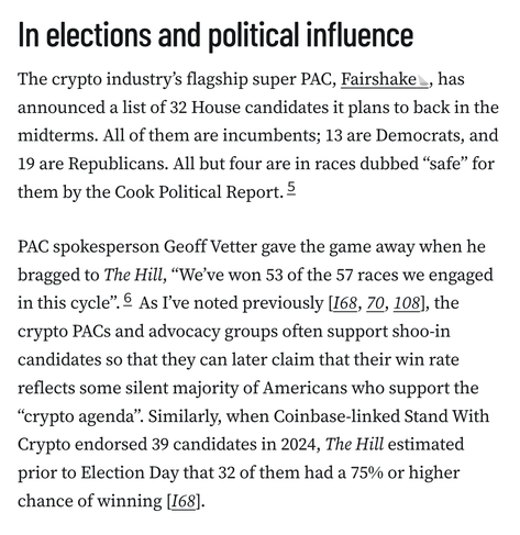 In elections and political influence
The crypto industry’s flagship super PAC, Fairshake, has announced a list of 32 House candidates it plans to back in the midterms. All of them are incumbents; 13 are Democrats, and 19 are Republicans. All but four are in races dubbed “safe” for them by the Cook Political Report.5

PAC spokesperson Geoff Vetter gave the game away when he bragged to The Hill, “We’ve won 53 of the 57 races we engaged in this cycle”.6 As I’ve noted previously [I68, 70, 108], the crypto PACs and advocacy groups often support shoo-in candidates so that they can later claim that their win rate reflects some silent majority of Americans who support the “crypto agenda”. Similarly, when Coinbase-linked Stand With Crypto endorsed 39 candidates in 2024, The Hill estimated prior to Election Day that 32 of them had a 75% or higher chance of winning [I68].