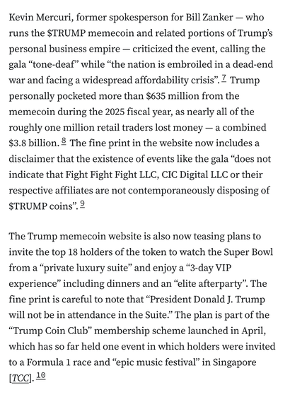 Kevin Mercuri, former spokesperson for Bill Zanker — who runs the $TRUMP memecoin and related portions of Trump’s personal business empire — criticized the event, calling the gala “tone-deaf” while “the nation is embroiled in a dead-end war and facing a widespread affordability crisis”.7 Trump personally pocketed more than $635 million from the memecoin during the 2025 fiscal year, as nearly all of the roughly one million retail traders lost money — a combined $3.8 billion.8 The fine print in the website now includes a disclaimer that the existence of events like the gala “does not indicate that Fight Fight Fight LLC, CIC Digital LLC or their respective affiliates are not contemporaneously disposing of $TRUMP coins”.9

The Trump memecoin website is also now teasing plans to invite the top 18 holders of the token to watch the Super Bowl from a “private luxury suite” and enjoy a “3-day VIP experience” including dinners and an “elite afterparty”. The fine print is careful to note that “President Donald J. Trump will not be in attendance in the Suite.” The plan is part of the “Trump Coin Club” membership scheme launched in April, which has so far held one event in which holders were invited to a Formula 1 race and “epic music festival” in Singapore [TCC].10