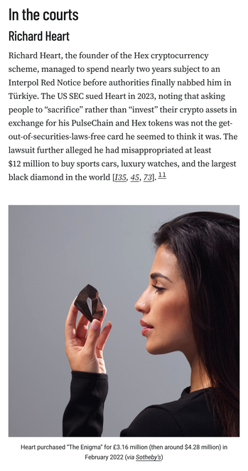 Richard Heart
Richard Heart, the founder of the Hex cryptocurrency scheme, managed to spend nearly two years subject to an Interpol Red Notice before authorities finally nabbed him in Türkiye. The US SEC sued Heart in 2023, noting that asking people to “sacrifice” rather than “invest” their crypto assets in exchange for his PulseChain and Hex tokens was not the get-out-of-securities-laws-free card he seemed to think it was. The lawsuit further alleged he had misappropriated at least $12 million to buy sports cars, luxury watches, and the largest black diamond in the world [I35, 45, 73].11

Photograph of a woman in side profile holding The Enigma black diamond in front of her face. It is an asymmetrical faceted diamond about the size of an egg.
Caption: Heart purchased “The Enigma” for £3.16 million (then around $4.28 million) in February 2022 (via Sotheby’s)