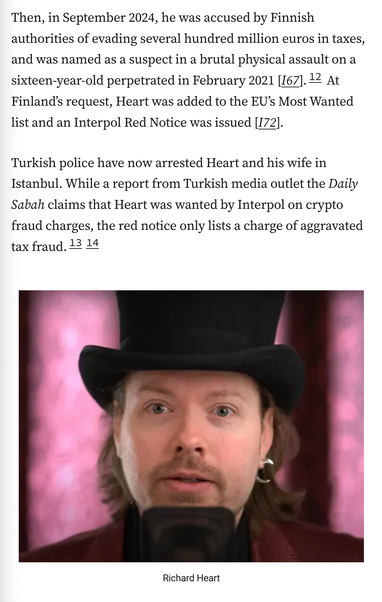 Then, in September 2024, he was accused by Finnish authorities of evading several hundred million euros in taxes, and was named as a suspect in a brutal physical assault on a sixteen-year-old perpetrated in February 2021 [I67].12 At Finland’s request, Heart was added to the EU’s Most Wanted list and an Interpol Red Notice was issued [I72].

Turkish police have now arrested Heart and his wife in Istanbul. While a report from Turkish media outlet the Daily Sabah claims that Heart was wanted by Interpol on crypto fraud charges, the red notice only lists a charge of aggravated tax fraud.1314

Photograph: Richard Heart, wearing a top hat and speaking into a microphone
Caption: Richard Heart