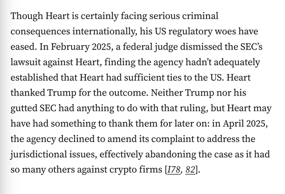 Though Heart is certainly facing serious criminal consequences internationally, his US regulatory woes have eased. In February 2025, a federal judge dismissed the SEC’s lawsuit against Heart, finding the agency hadn’t adequately established that Heart had sufficient ties to the US. Heart thanked Trump for the outcome. Neither Trump nor his gutted SEC had anything to do with that ruling, but Heart may have had something to thank them for later on: in April 2025, the agency declined to amend its complaint to address the jurisdictional issues, effectively abandoning the case as it had so many others against crypto firms [I78, 82].