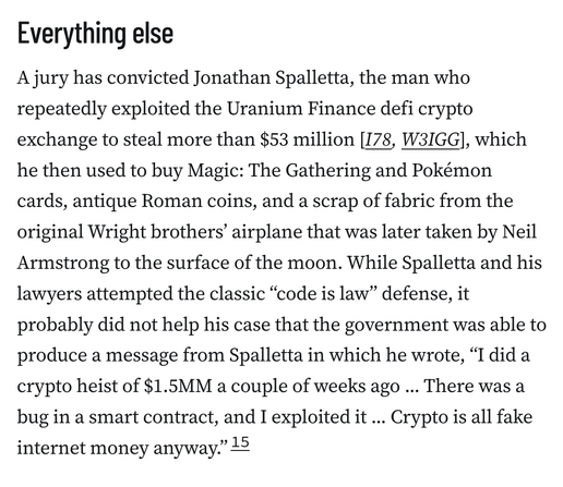 Everything else
A jury has convicted Jonathan Spalletta, the man who repeatedly exploited the Uranium Finance defi crypto exchange to steal more than $53 million [I78, W3IGG], which he then used to buy Magic: The Gathering and Pokémon cards, antique Roman coins, and a scrap of fabric from the original Wright brothers’ airplane that was later taken by Neil Armstrong to the surface of the moon. While Spalletta and his lawyers attempted the classic “code is law” defense, it probably did not help his case that the government was able to produce a message from Spalletta in which he wrote, “I did a crypto heist of $1.5MM a couple of weeks ago ... There was a bug in a smart contract, and I exploited it ... Crypto is all fake internet money anyway.”15