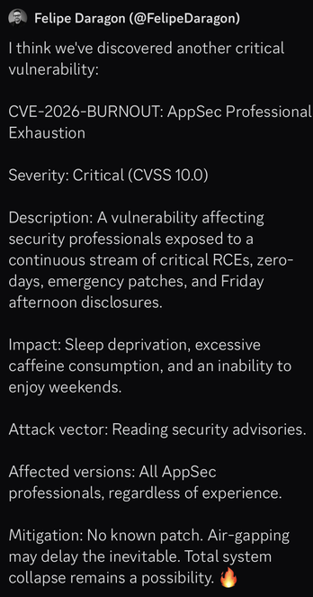 Tweet from Felipe Daragon (@FelipeDaragon@x.com)

| think we've discovered another critical vulnerability:

CVE-2026-BURNOUT: AppSec Professional Exhaustion

Severity: Critical (CVSS 10.0)

Description: A vulnerability affecting
security professionals exposed to a
continuous stream of critical RCEs, zero-
days, emergency patches, and Friday
afternoon disclosures.

Impact: Sleep deprivation, excessive
caffeine consumption, and an inability to
enjoy weekends.

Attack vector: Reading security advisories.

Affected versions: All AppSec
professionals, regardless of experience.
Mitigation: No known patch. Air-gapping
may delay the inevitable. Total system
collapse remains a possibility. 🔥