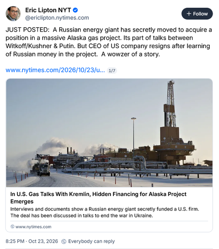 Image of first Bsky post in thread by Eric Lipton NYT @ericlipton.nytimes.com

JUST POSTED:  A Russian energy giant has secretly moved to acquire a position in a massive Alaska gas project. Its part of talks between Witkoff/Kushner & Putin. But CEO of US company resigns after learning of Russian money in the project.  A wowzer of a story.