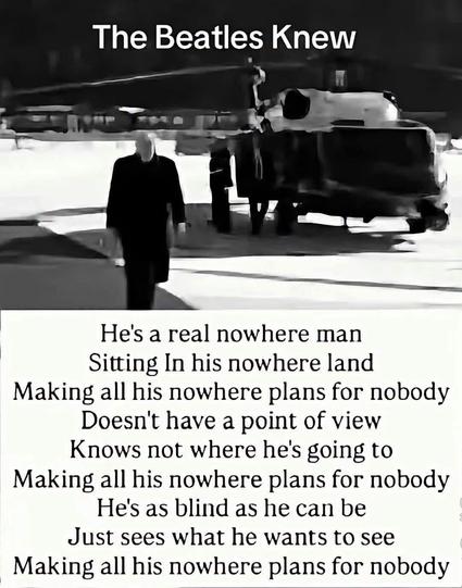 A meme with a photo of Donald tRump walking near Marine One, at the top a caption saying “The Beatles Knew” and at the bottom of the meme the first verse to the Beatles 1960s hit “Nowhere Man”

“He's a real nowhere man
Sitting In his nowhere land
Making all his nowhere plans for nobody
Doesn't have a point of view
Knows not where he's going to
Making all his nowhere plans for nobody
Hes as blind as he can be
Just sees what he wants to see
Making all his nowhere plans for nobody”