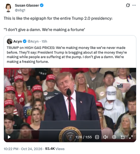 Tweet by Susan Glasser @sbg1
This is like the epigraph for the entire Trump 2.0 presidency: 

‘’I don’t give a damn. We’re making a fortune

Embedded tweet by Acyn @Acyn

TRUMP on HIGH GAS PRICES: We’re making money like we’ve never made before. They’ll say: President Trump is bragging about all the money they're making while people are suffering at the pump. I don’t give a damn. We’re making a freaking fortune.